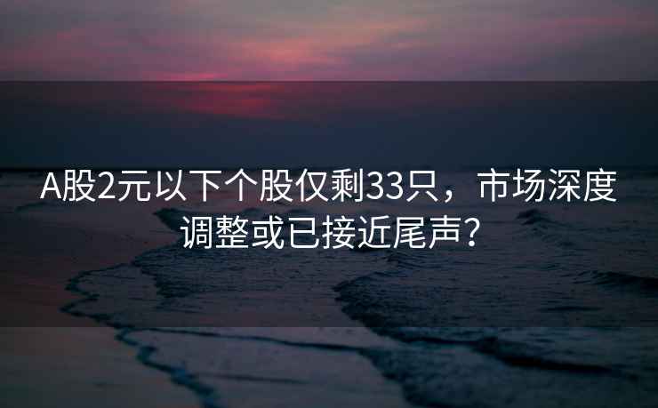 A股2元以下個(gè)股僅剩33只，市場(chǎng)深度調整或已接近尾聲？
