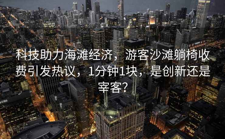 科技助力海灘經(jīng)濟，游客沙灘躺椅收費引發(fā)熱議，1分鐘1塊，是創(chuàng  )新還是宰客？