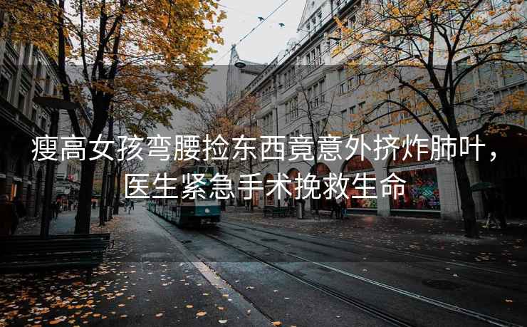 瘦高女孩彎腰撿東西竟意外擠炸肺葉，醫生緊急手術(shù)挽救生命