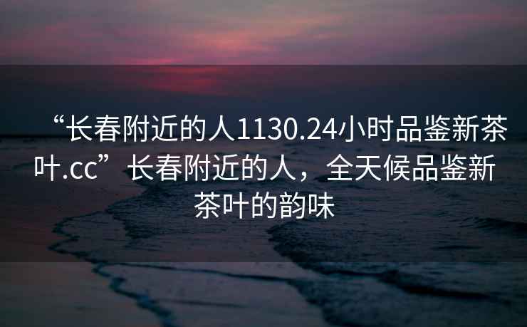 “長(cháng)春附近的人1130.24小時(shí)品鑒新茶葉.cc”長(cháng)春附近的人，全天候品鑒新茶葉的韻味