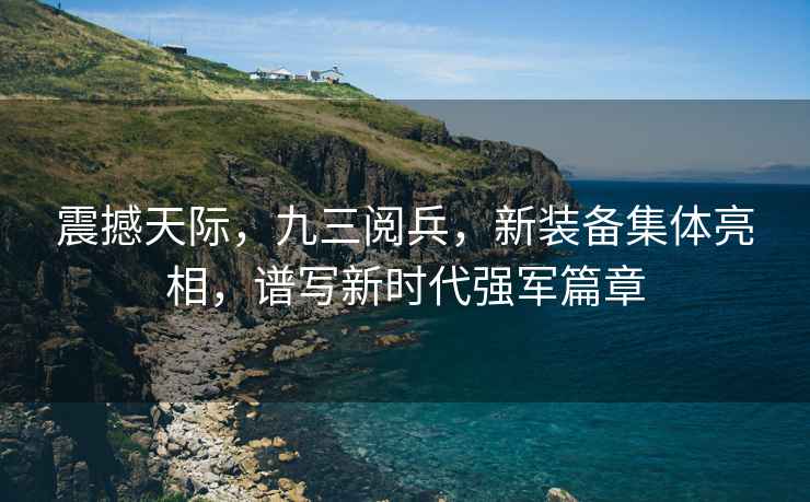 震撼天際，九三閱兵，新裝備集體亮相，譜寫(xiě)新時(shí)代強軍篇章