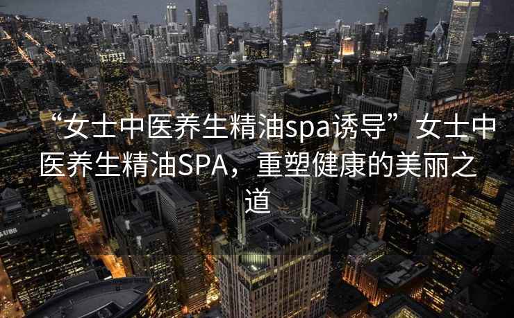 “女士中醫養生精油spa誘導”女士中醫養生精油SPA，重塑健康的美麗之道