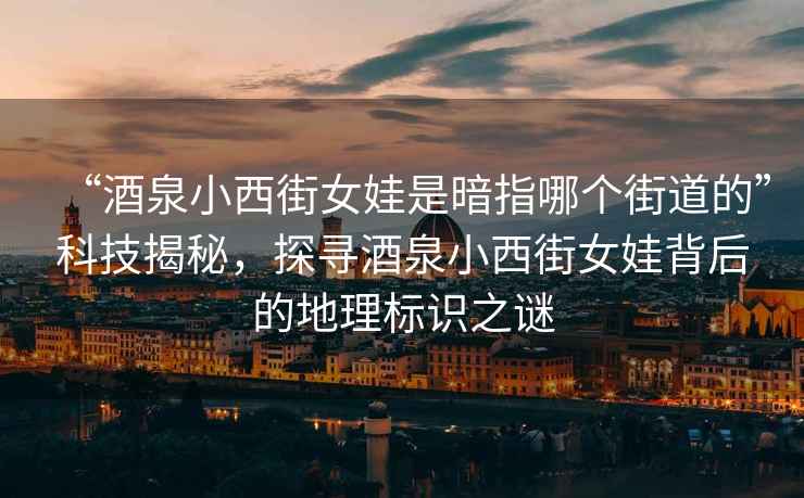“酒泉小西街女娃是暗指哪個(gè)街道的”科技揭秘，探尋酒泉小西街女娃背后的地理標識之謎