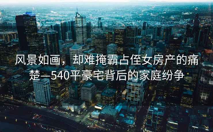風(fēng)景如畫(huà)，卻難掩霸占侄女房產(chǎn)的痛楚—540平豪宅背后的家庭紛爭
