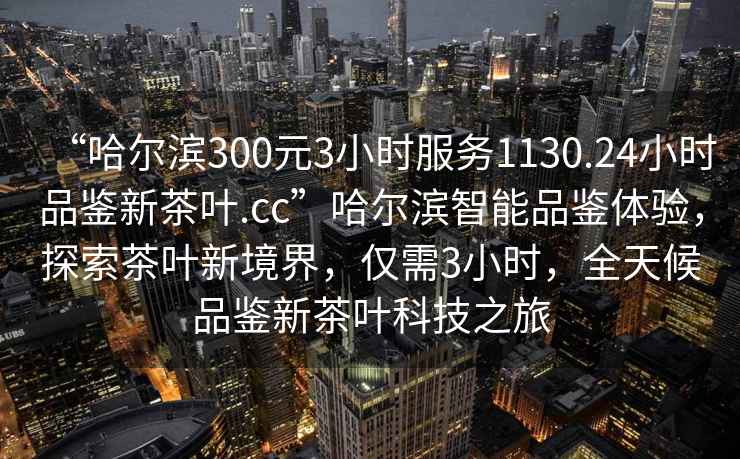 “哈爾濱300元3小時(shí)服務(wù)1130.24小時(shí)品鑒新茶葉.cc”哈爾濱智能品鑒體驗，探索茶葉新境界，僅需3小時(shí)，全天候品鑒新茶葉科技之旅