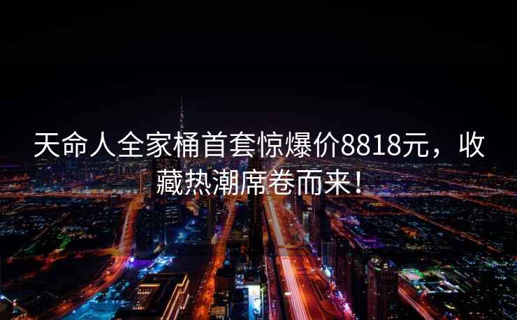 天命人全家桶首套驚爆價(jià)8818元，收藏熱潮席卷而來(lái)！