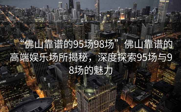 “佛山靠譜的95場(chǎng)98場(chǎng)”佛山靠譜的高端娛樂(lè )場(chǎng)所揭秘，深度探索95場(chǎng)與98場(chǎng)的魅力