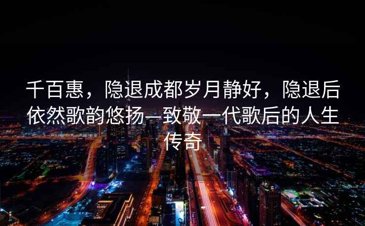 千百惠，隱退成都歲月靜好，隱退后依然歌韻悠揚—致敬一代歌后的人生傳奇