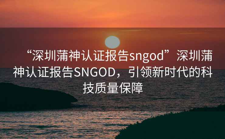 “深圳蒲神認證報告sngod”深圳蒲神認證報告SNGOD，引領(lǐng)新時(shí)代的科技質(zhì)量保障