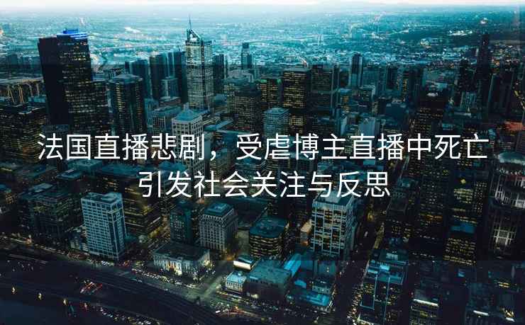 法國直播悲劇，受虐博主直播中死亡引發(fā)社會(huì )關(guān)注與反思
