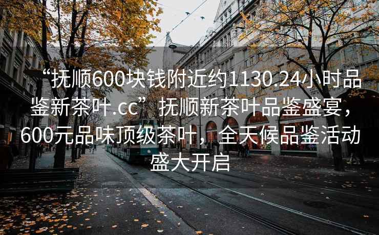 “撫順600塊錢(qián)附近約1130.24小時(shí)品鑒新茶葉.cc”撫順新茶葉品鑒盛宴，600元品味頂級茶葉，全天候品鑒活動(dòng)盛大開(kāi)啟