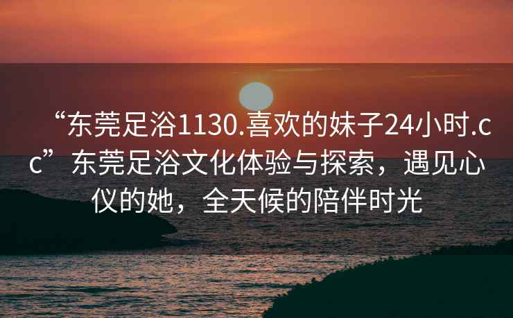“東莞足浴1130.喜歡的妹子24小時(shí).cc”東莞足浴文化體驗與探索，遇見(jiàn)心儀的她，全天候的陪伴時(shí)光