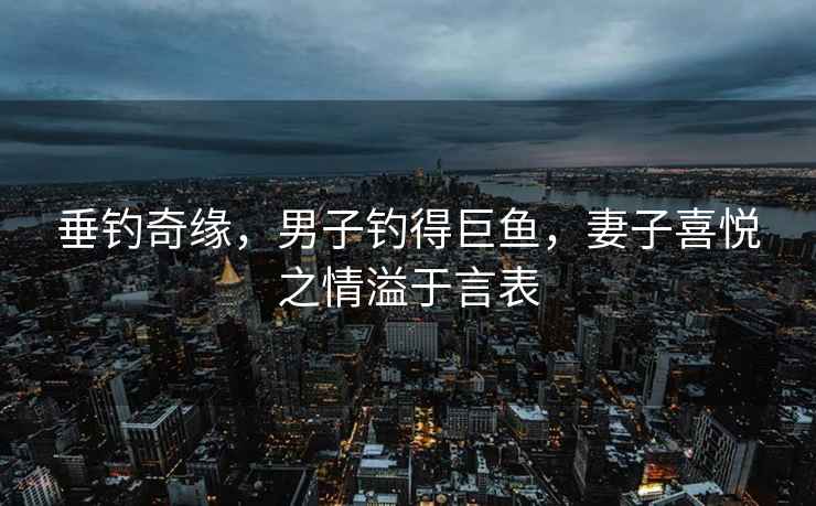 垂釣奇緣，男子釣得巨魚(yú)，妻子喜悅之情溢于言表