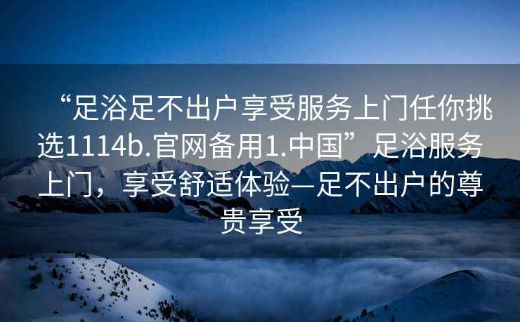 “足浴足不出戶(hù)享受服務(wù)上門(mén)任你挑選1114b.官網(wǎng)備用1.中國”足浴服務(wù)上門(mén)，享受舒適體驗—足不出戶(hù)的尊貴享受