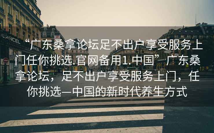 “廣東桑拿論壇足不出戶(hù)享受服務(wù)上門(mén)任你挑選.官網(wǎng)備用1.中國”廣東桑拿論壇，足不出戶(hù)享受服務(wù)上門(mén)，任你挑選—中國的新時(shí)代養生方式