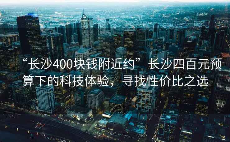 “長(cháng)沙400塊錢(qián)附近約”長(cháng)沙四百元預算下的科技體驗，尋找性?xún)r(jià)比之選