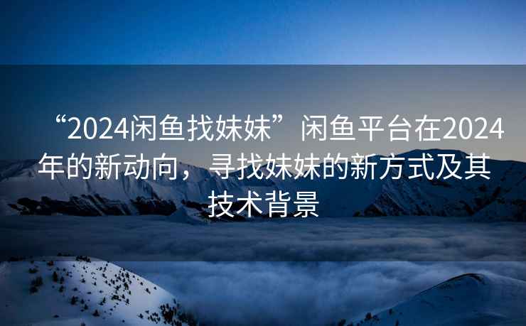 “2024閑魚(yú)找妹妹”閑魚(yú)平臺在2024年的新動(dòng)向，尋找妹妹的新方式及其技術(shù)背景