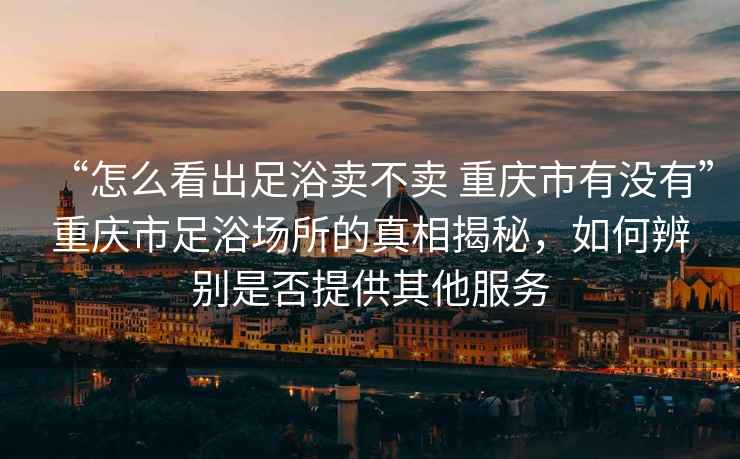 “怎么看出足浴賣(mài)不賣(mài) 重慶市有沒(méi)有”重慶市足浴場(chǎng)所的真相揭秘，如何辨別是否提供其他服務(wù)