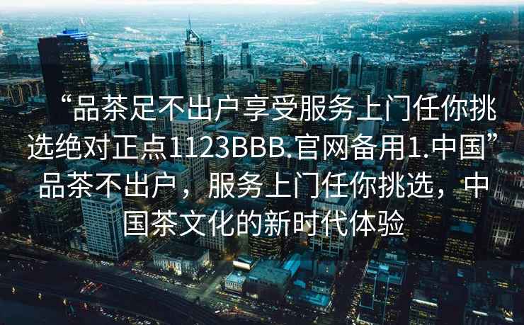 “品茶足不出戶(hù)享受服務(wù)上門(mén)任你挑選絕對正點(diǎn)1123BBB.官網(wǎng)備用1.中國”品茶不出戶(hù)，服務(wù)上門(mén)任你挑選，中國茶文化的新時(shí)代體驗
