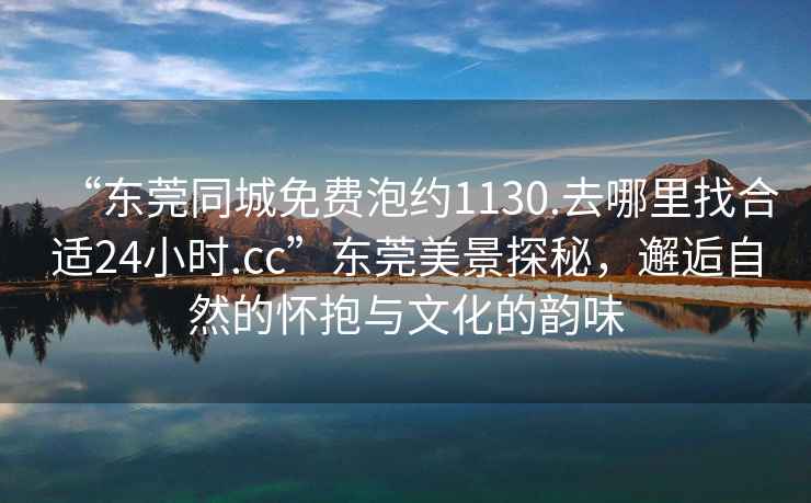 “東莞同城免費泡約1130.去哪里找合適24小時(shí).cc”東莞美景探秘，邂逅自然的懷抱與文化的韻味