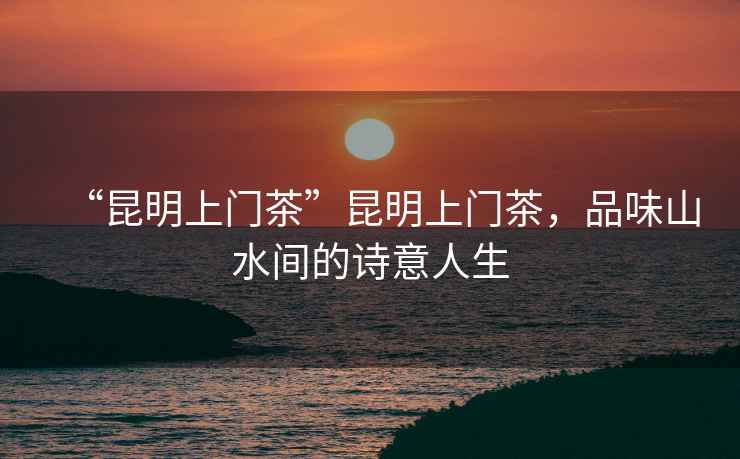 “昆明上門(mén)茶”昆明上門(mén)茶，品味山水間的詩(shī)意人生