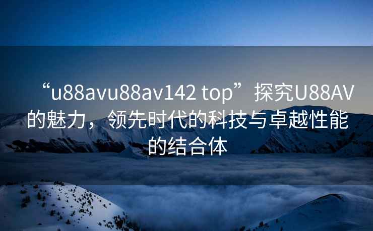“u88avu88av142 top”探究U88AV的魅力，領(lǐng)先時(shí)代的科技與卓越性能的結合體