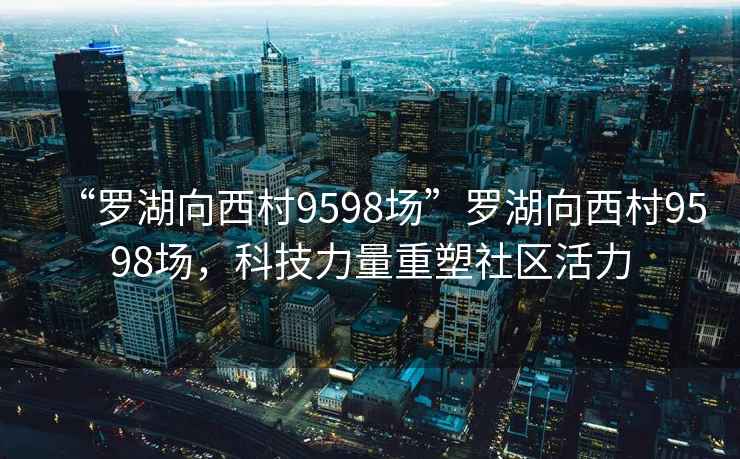 “羅湖向西村9598場(chǎng)”羅湖向西村9598場(chǎng)，科技力量重塑社區活力