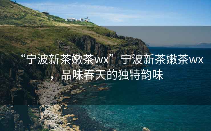 “寧波新茶嫩茶wx”寧波新茶嫩茶wx，品味春天的獨特韻味