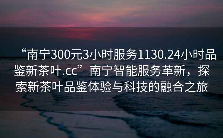 “南寧300元3小時(shí)服務(wù)1130.24小時(shí)品鑒新茶葉.cc”南寧智能服務(wù)革新，探索新茶葉品鑒體驗與科技的融合之旅