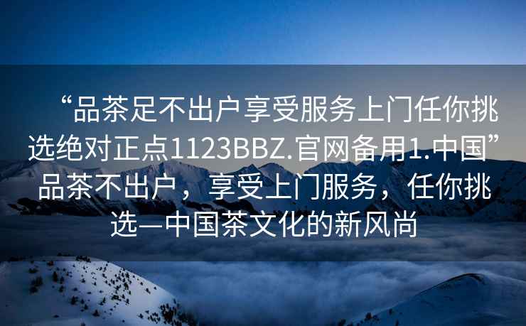 “品茶足不出戶(hù)享受服務(wù)上門(mén)任你挑選絕對正點(diǎn)1123BBZ.官網(wǎng)備用1.中國”品茶不出戶(hù)，享受上門(mén)服務(wù)，任你挑選—中國茶文化的新風(fēng)尚