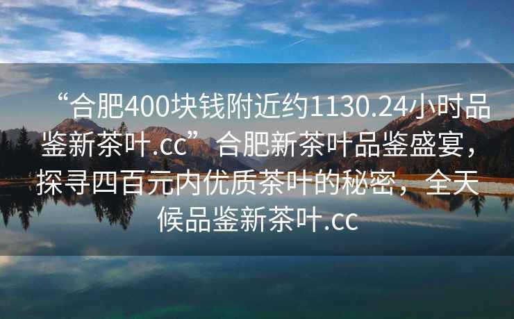 “合肥400塊錢(qián)附近約1130.24小時(shí)品鑒新茶葉.cc”合肥新茶葉品鑒盛宴，探尋四百元內優(yōu)質(zhì)茶葉的秘密，全天候品鑒新茶葉.cc