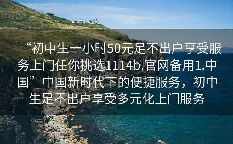 “初中生一小時(shí)50元足不出戶(hù)享受服務(wù)上門(mén)任你挑選1114b.官網(wǎng)備用1.中國”中國新時(shí)代下的便捷服務(wù)，初中生足不出戶(hù)享受多元化上門(mén)服務(wù)