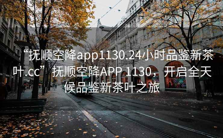 “撫順空降app1130.24小時(shí)品鑒新茶葉.cc”撫順空降APP 1130，開(kāi)啟全天候品鑒新茶葉之旅