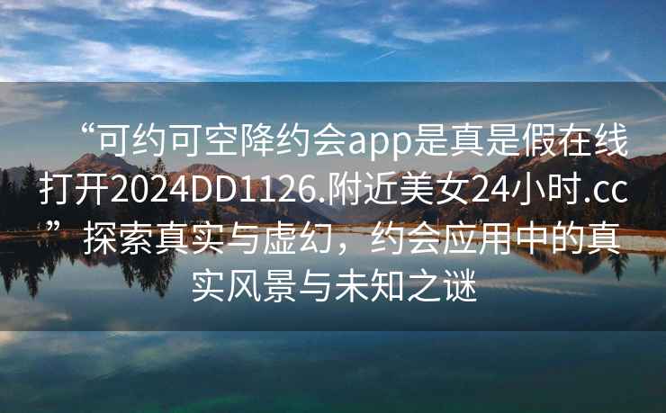“可約可空降約會(huì )app是真是假在線(xiàn)打開(kāi)2024DD1126.附近美女24小時(shí).cc”探索真實(shí)與虛幻，約會(huì )應用中的真實(shí)風(fēng)景與未知之謎