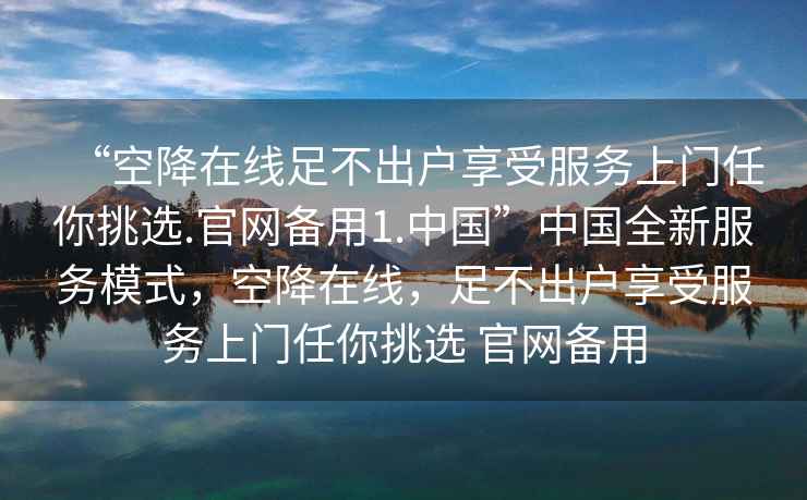 “空降在線(xiàn)足不出戶(hù)享受服務(wù)上門(mén)任你挑選.官網(wǎng)備用1.中國”中國全新服務(wù)模式，空降在線(xiàn)，足不出戶(hù)享受服務(wù)上門(mén)任你挑選 官網(wǎng)備用