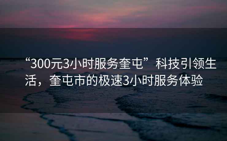 “300元3小時(shí)服務(wù)奎屯”科技引領(lǐng)生活，奎屯市的極速3小時(shí)服務(wù)體驗