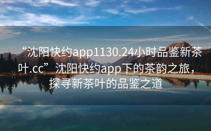 “沈陽(yáng)快約app1130.24小時(shí)品鑒新茶葉.cc”沈陽(yáng)快約app下的茶韻之旅，探尋新茶葉的品鑒之道