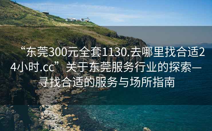 “東莞300元全套1130.去哪里找合適24小時(shí).cc”關(guān)于東莞服務(wù)行業(yè)的探索—尋找合適的服務(wù)與場(chǎng)所指南