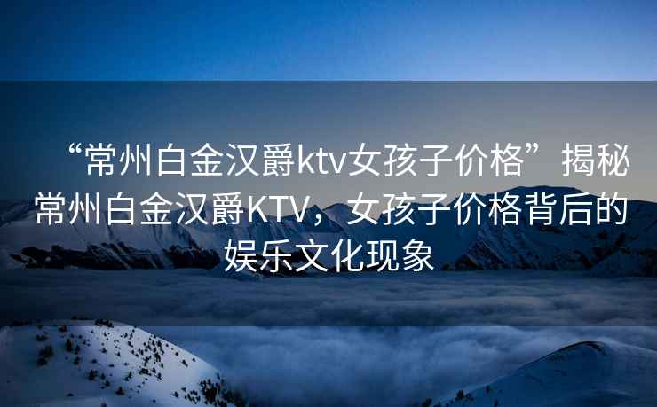 “常州白金漢爵ktv女孩子價(jià)格”揭秘常州白金漢爵KTV，女孩子價(jià)格背后的娛樂(lè )文化現象