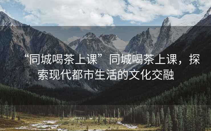 “同城喝茶上課”同城喝茶上課，探索現代都市生活的文化交融