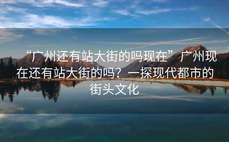 “廣州還有站大街的嗎現在”廣州現在還有站大街的嗎？一探現代都市的街頭文化