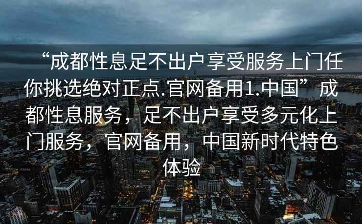 “成都性息足不出戶(hù)享受服務(wù)上門(mén)任你挑選絕對正點(diǎn).官網(wǎng)備用1.中國”成都性息服務(wù)，足不出戶(hù)享受多元化上門(mén)服務(wù)，官網(wǎng)備用，中國新時(shí)代特色體驗