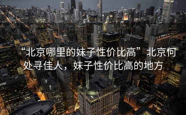“北京哪里的妹子性?xún)r(jià)比高”北京何處尋佳人，妹子性?xún)r(jià)比高的地方