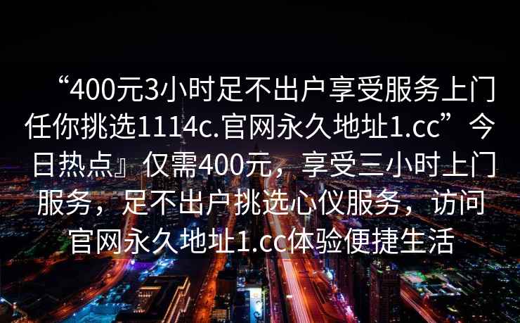 “400元3小時(shí)足不出戶(hù)享受服務(wù)上門(mén)任你挑選1114c.官網(wǎng)永久地址1.cc”今日熱點(diǎn)』僅需400元，享受三小時(shí)上門(mén)服務(wù)，足不出戶(hù)挑選心儀服務(wù)，訪(fǎng)問(wèn)官網(wǎng)永久地址1.cc體驗便捷生活