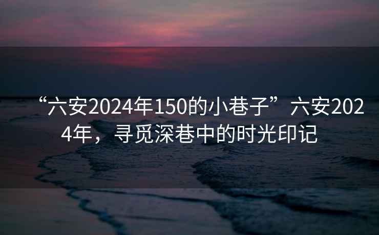 “六安2024年150的小巷子”六安2024年，尋覓深巷中的時(shí)光印記
