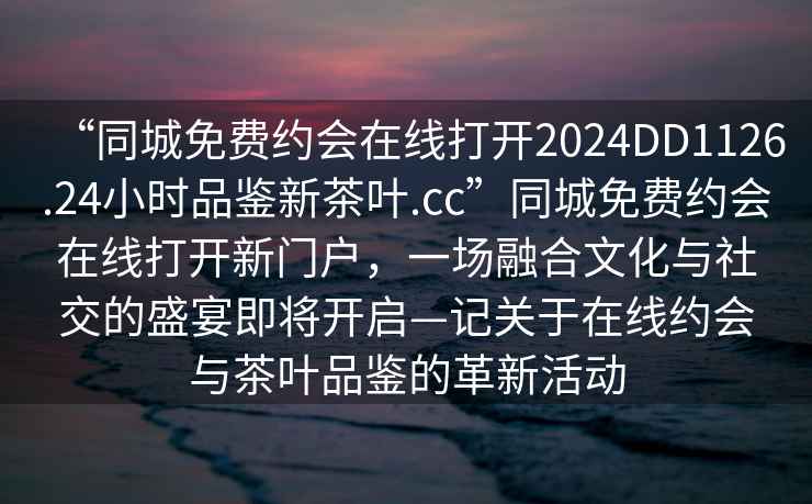 “同城免費約會(huì )在線(xiàn)打開(kāi)2024DD1126.24小時(shí)品鑒新茶葉.cc”同城免費約會(huì )在線(xiàn)打開(kāi)新門(mén)戶(hù)，一場(chǎng)融合文化與社交的盛宴即將開(kāi)啟—記關(guān)于在線(xiàn)約會(huì )與茶葉品鑒的革新活動(dòng)