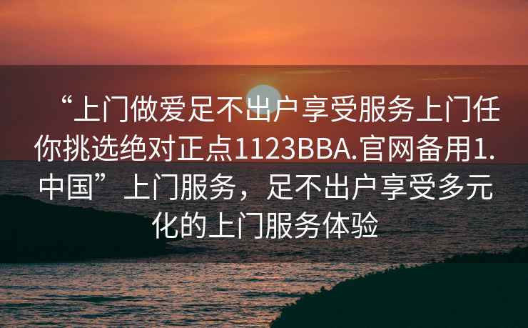 “上門(mén)做愛(ài)足不出戶(hù)享受服務(wù)上門(mén)任你挑選絕對正點(diǎn)1123BBA.官網(wǎng)備用1.中國”上門(mén)服務(wù)，足不出戶(hù)享受多元化的上門(mén)服務(wù)體驗