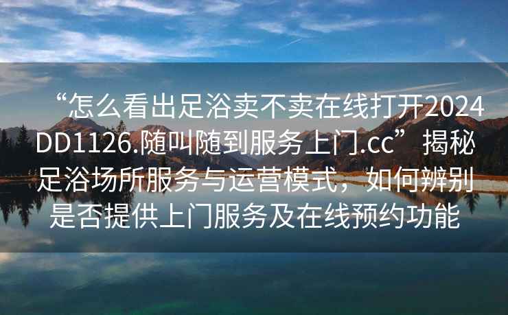 “怎么看出足浴賣(mài)不賣(mài)在線(xiàn)打開(kāi)2024DD1126.隨叫隨到服務(wù)上門(mén).cc”揭秘足浴場(chǎng)所服務(wù)與運營(yíng)模式，如何辨別是否提供上門(mén)服務(wù)及在線(xiàn)預約功能