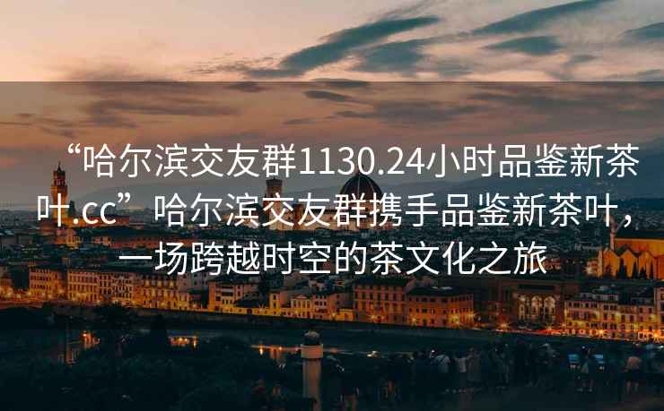 “哈爾濱交友群1130.24小時(shí)品鑒新茶葉.cc”哈爾濱交友群攜手品鑒新茶葉，一場(chǎng)跨越時(shí)空的茶文化之旅