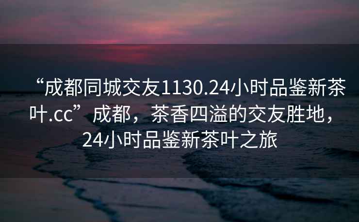 “成都同城交友1130.24小時(shí)品鑒新茶葉.cc”成都，茶香四溢的交友勝地，24小時(shí)品鑒新茶葉之旅